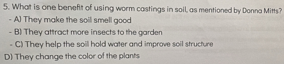 What is one benefit of using worm castings in soil, as mentioned by Donna Mitts?
- A) They make the soil smell good
- B) They attract more insects to the garden
- C) They help the soil hold water and improve soil structure
D) They change the color of the plants