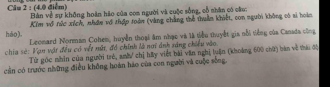 Bàn về sự không hoàn hảo của con người và cuộc sống, cổ nhân có câu: 
Kim vô túc xích, nhân vô thập toàn (vàng chẳng thể thuần khiết, con người không có ai hoàn 
hảo). 
Leonard Norman Cohen, huyền thoại âm nhạc và là tiểu thuyết gia nổi tiếng của Canada cũng 
chia sẻ: Vạn vật đều có vết nứt, đó chính là nơi ánh sáng chiếu vào. 
Từ góc nhìn của người trẻ, anh/ chị hãy viết bài văn nghị luận (khoảng 600 chữ) bàn về thái độ 
cần có trước những điều không hoàn hảo của con người và cuộc sống.