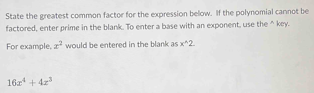 State the greatest common factor for the expression below. If the polynomial cannot be 
factored, enter prime in the blank. To enter a base with an exponent, use the^(key. 
For example, x^2) would be entered in the blank as x^(wedge)2.
16x^4+4x^3