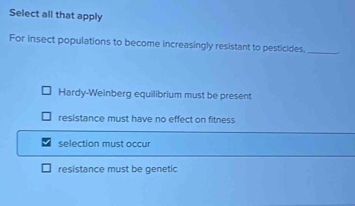 Select all that apply
For insect populations to become increasingly resistant to pesticides,_
Hardy-Weinberg equilibrium must be present
resistance must have no effect on fitness
selection must occur
resistance must be genetic