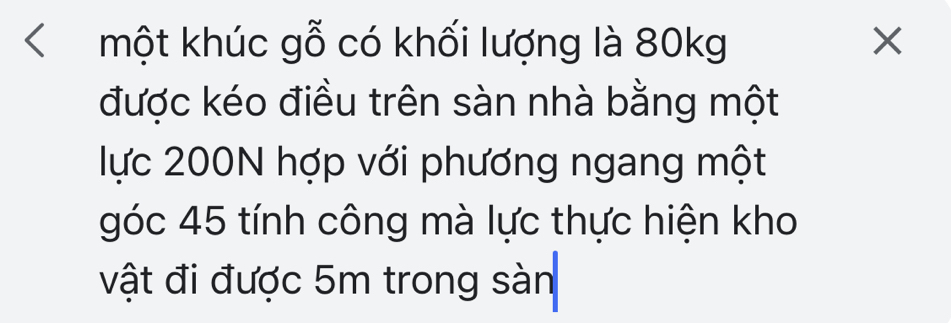 một khúc gỗ có khối lượng là 80kg
được kéo điều trên sàn nhà bằng một 
lực 200N hợp với phương ngang một 
góc 45 tính công mà lực thực hiện kho 
vật đi được 5m trong sàn