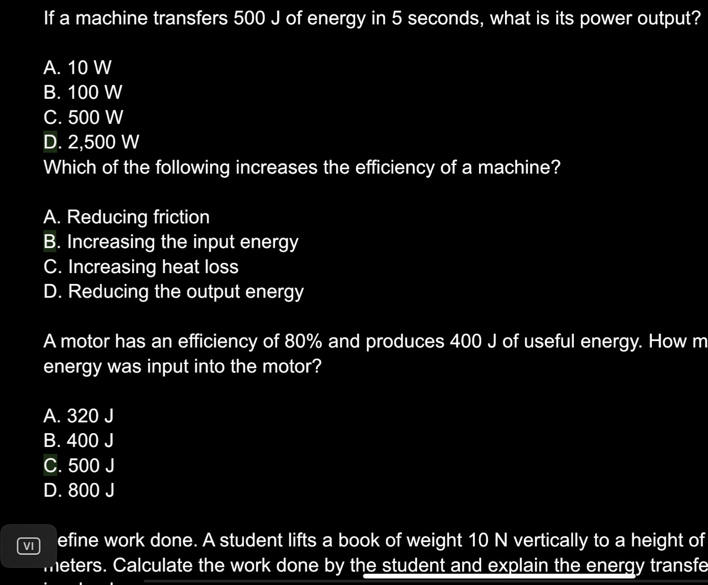 If a machine transfers 500 J of energy in 5 seconds, what is its power output?
A. 10 W
B. 100 W
C. 500 W
D. 2,500 W
Which of the following increases the efficiency of a machine?
A. Reducing friction
B. Increasing the input energy
C. Increasing heat loss
D. Reducing the output energy
A motor has an efficiency of 80% and produces 400 J of useful energy. How m
energy was input into the motor?
A. 320 J
B. 400 J
C. 500 J
D. 800 J
efine work done. A student lifts a book of weight 10 N vertically to a height of
meters. Calculate the work done by the student and explain the energy transfe