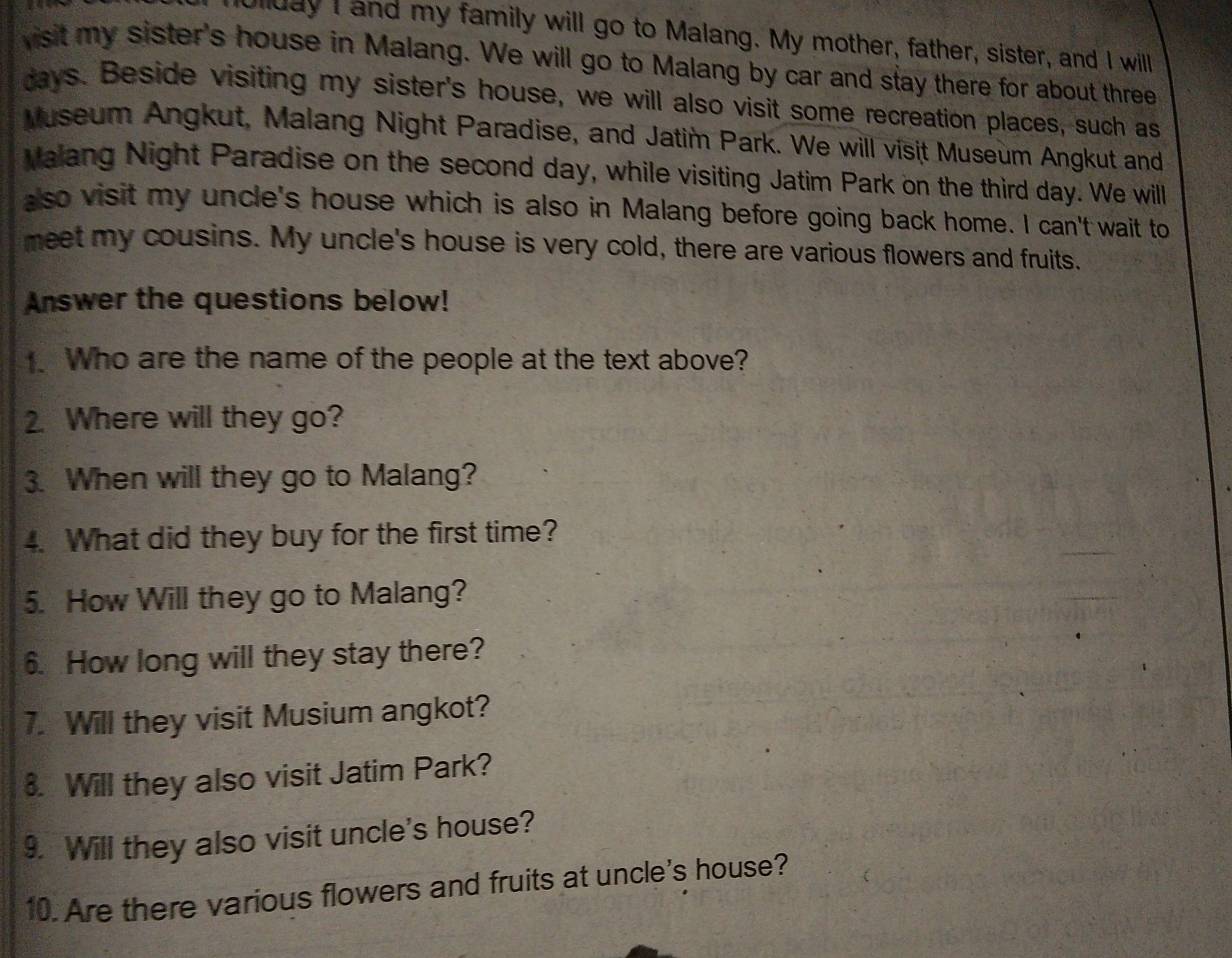 ullday I and my family will go to Malang. My mother, father, sister, and I will 
visit my sister's house in Malang. We will go to Malang by car and stay there for about three 
days. Beside visiting my sister's house, we will also visit some recreation places, such as 
Museum Angkut, Malang Night Paradise, and Jatim Park. We will visit Museum Angkut and 
Malang Night Paradise on the second day, while visiting Jatim Park on the third day. We will 
also visit my uncle's house which is also in Malang before going back home. I can't wait to 
meet my cousins. My uncle's house is very cold, there are various flowers and fruits. 
Answer the questions below! 
、 Who are the name of the people at the text above? 
2. Where will they go? 
3. When will they go to Malang? 
4. What did they buy for the first time? 
5. How Will they go to Malang? 
6. How long will they stay there? 
7. Will they visit Musium angkot? 
8. Will they also visit Jatim Park? 
9. Will they also visit uncle's house? 
10. Are there various flowers and fruits at uncle's house?