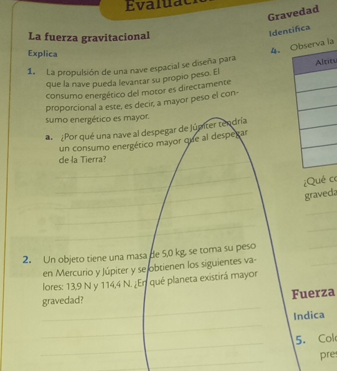 Evaluae 
Gravedad 
La fuerza gravitacional 
Identifca 
Explica 
4. la 
1. La propulsión de una nave espacial se diseña para 
itu 
que la nave pueda levantar su propio peso. El 
consumo energético del motor es directamente 
proporcional a este, es decir, a mayor peso el con- 
sumo energético es mayor. 
a. ¿Por qué una nave al despegar de Júmter tendría 
un consumo energético mayor que al despegar 
_de la Tierra? 
_ 
_ 
iQué co 
graveda 
_ 
_ 
_ 
_ 
2. Un objeto tiene una masa de 5,0 kg, se toma su peso 
_ 
en Mercurio y Júpiter y se obtienen los siguientes va- 
_ 
lores: 13,9 N y 114,4 N. ¿En qué planeta existirá mayor 
_ 
gravedad? Fuerza 
_ 
Indica 
_ 
5. Col 
_ 
pre