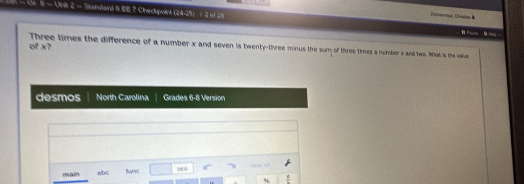 Zimmerman, Chrisian & 
8 ~ Unit 2 - Standard 8 EE 7 Checkpoint (24-25) / 2 of 10 I Pause 0 Hio - 
of x? 
Three times the difference of a number x and seven is twenty-three minus the sum of three times a number x and two. What is the value 
desmos North Carolina Grades 6-8 Version 
main abc func DEO cleat all