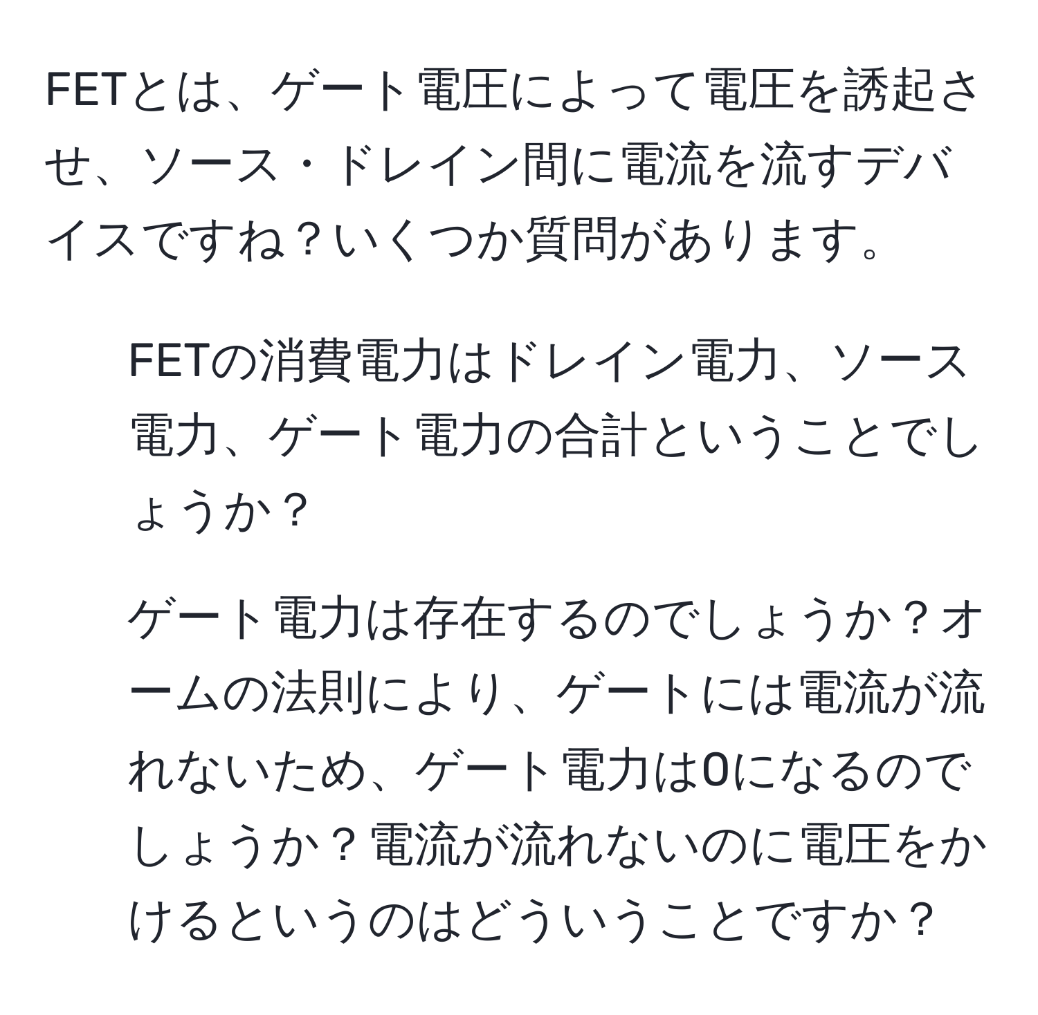 FETとは、ゲート電圧によって電圧を誘起させ、ソース・ドレイン間に電流を流すデバイスですね？いくつか質問があります。  
1. FETの消費電力はドレイン電力、ソース電力、ゲート電力の合計ということでしょうか？  
2. ゲート電力は存在するのでしょうか？オームの法則により、ゲートには電流が流れないため、ゲート電力は0になるのでしょうか？電流が流れないのに電圧をかけるというのはどういうことですか？