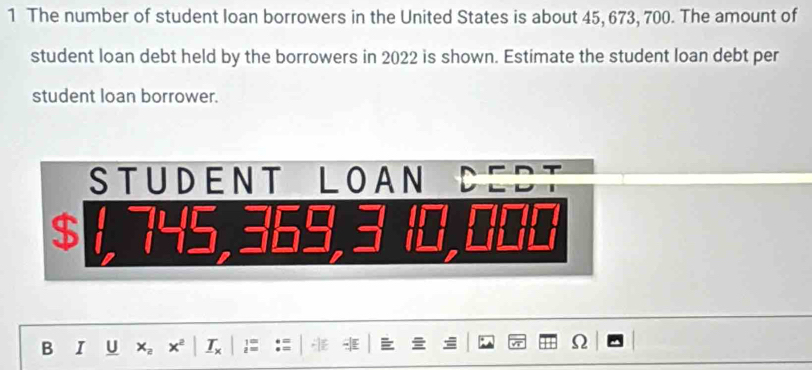 The number of student loan borrowers in the United States is about 45, 673, 700. The amount of 
student loan debt held by the borrowers in 2022 is shown. Estimate the student loan debt per 
student loan borrower. 
STUDENT LOAN
$
B I U x_2 xª I j 
Ω