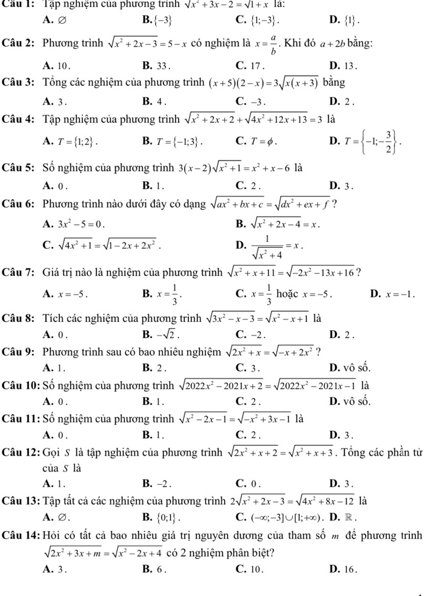 Cầu 1: Tập nghiệm của phương trình surd x^2+3x-2=surd 1+x là:
A. ∅ B.  -3 C.  1;-3 . D.  1
Câu 2: Phương trình sqrt(x^2+2x-3)=5-x có nghiệm là x= a/b . Khi đó a+2b bằng:
A. 10. B. 33 . C. 17 . D. 13 .
Câu 3: Tổng các nghiệm của phương trình (x+5)(2-x)=3sqrt(x(x+3)) bằng
A. 3 . B. 4 . C. -3 . D. 2 .
Câu 4: Tập nghiệm của phương trình sqrt(x^2+2x+2)+sqrt(4x^2+12x+13)=3 là
A. T= 1;2 . B. T= -1;3 . C. T=phi . D. T= -1;- 3/2  .
Câu 5: Số nghiệm của phương trình 3(x-2)sqrt(x^2+1)=x^2+x-6 là
A. 0 . B. 1 . C. 2 . D. 3 .
Câu 6: Phương trình nào dưới đây có dạng sqrt(ax^2+bx+c)=sqrt(dx^2+ex+f) ?
A. 3x^2-5=0. B. sqrt(x^2+2x-4)=x.
C. sqrt(4x^2+1)=sqrt(1-2x+2x^2). D.  1/sqrt(x^2+4) =x.
Câu 7: Giá trị nào là nghiệm của phương trình sqrt(x^2+x+11)=sqrt(-2x^2-13x+16) ?
A. x=-5. B. x= 1/3 . C. x= 1/3  hoặc x=-5. D. x=-1.
Câu 8: Tích các nghiệm của phương trình sqrt(3x^2-x-3)=sqrt(x^2-x+1) là
A. 0 . B. -sqrt(2). C. -2 . D. 2 .
Câu 9: Phương trình sau có bao nhiêu nghiệm sqrt(2x^2+x)=sqrt(-x+2x^2) ?
A. 1. B. 2 . C. 3 . D. vô số.
Câu 10: Số nghiệm của phương trình sqrt(2022x^2-2021x+2)=sqrt(2022x^2-2021x-1) là
A. 0 . B. 1 . C. 2 . D. vô shat o.
Câu 11: Số nghiệm của phương trình sqrt(x^2-2x-1)=sqrt(-x^2+3x-1) là
A. 0 . B. 1. C. 2 . D. 3 .
Câu 12: Gọi S là tập nghiệm của phương trình sqrt(2x^2+x+2)=sqrt(x^2+x+3). Tổng các phần tử
của s là
A. 1. B. -2 . C. 0 . D. 3 .
Câu 13: Tập tất cả các nghiệm của phương trình 2sqrt(x^2+2x-3)=sqrt(4x^2+8x-12) là
A. ∅. B.  0;1 . C. (-∈fty ;-3]∪ [1;+∈fty ). D. R .
Câu 14: Hỏi có tất cả bao nhiêu giá trị nguyên dương của tham số m để phương trình
sqrt(2x^2+3x+m)=sqrt(x^2-2x+4) có 2 nghiệm phân biệt?
A. 3 . B. 6 . C. 10 . D. 16.