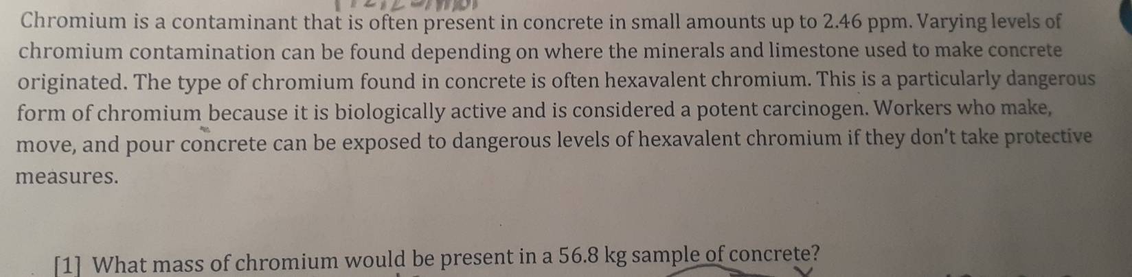 Chromium is a contaminant that is often present in concrete in small amounts up to 2.46 ppm. Varying levels of 
chromium contamination can be found depending on where the minerals and limestone used to make concrete 
originated. The type of chromium found in concrete is often hexavalent chromium. This is a particularly dangerous 
form of chromium because it is biologically active and is considered a potent carcinogen. Workers who make, 
move, and pour concrete can be exposed to dangerous levels of hexavalent chromium if they don’t take protective 
measures. 
[1] What mass of chromium would be present in a 56.8 kg sample of concrete?