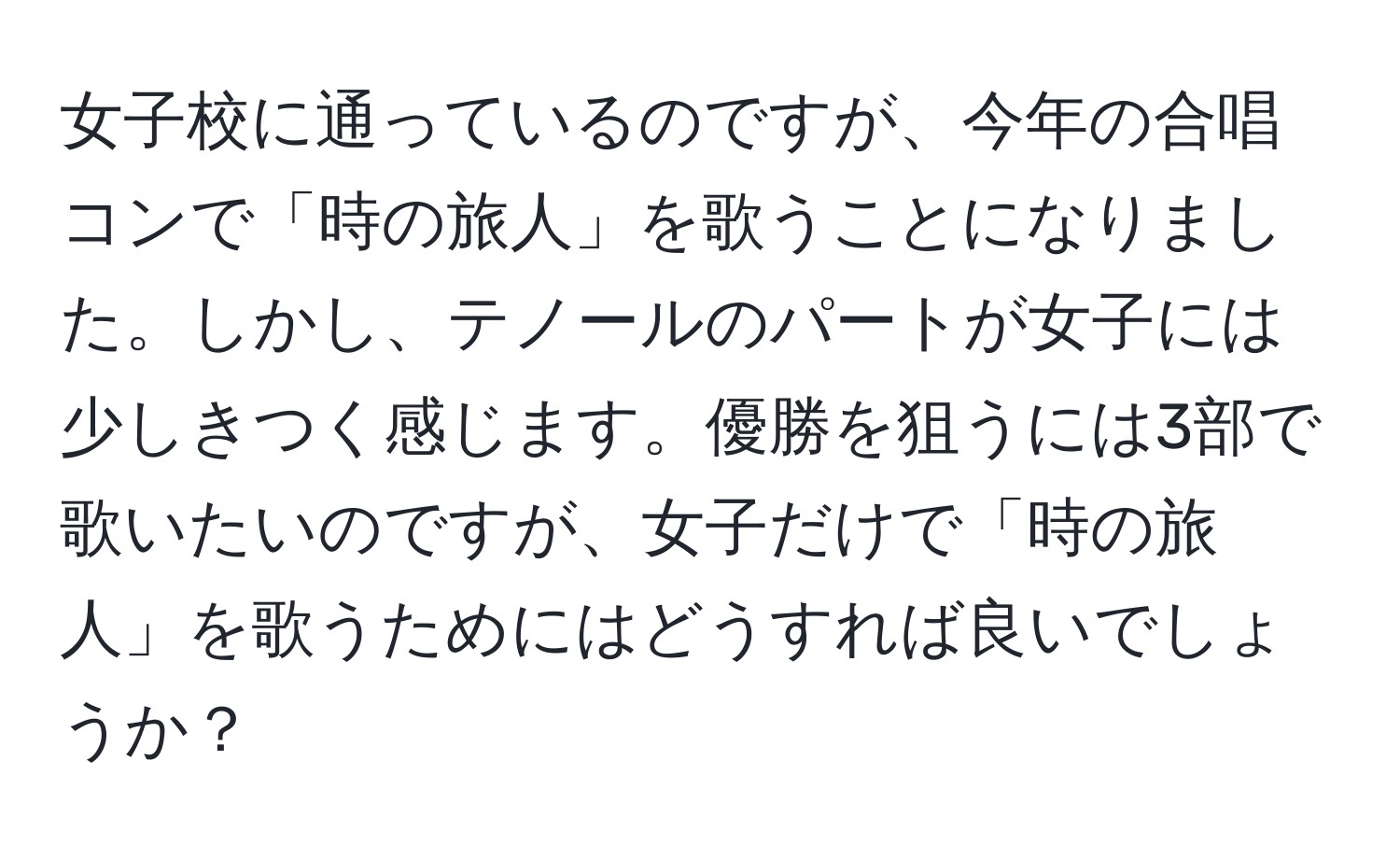 女子校に通っているのですが、今年の合唱コンで「時の旅人」を歌うことになりました。しかし、テノールのパートが女子には少しきつく感じます。優勝を狙うには3部で歌いたいのですが、女子だけで「時の旅人」を歌うためにはどうすれば良いでしょうか？