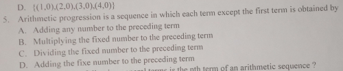 D.  (1,0),(2,0),(3,0),(4,0)
5. Arithmetic progression is a sequence in which each term except the first term is obtained by
A. Adding any number to the preceding term
B. Multiplying the fixed number to the preceding term
C. Dividing the fixed number to the preceding term
D. Adding the fixe number to the preceding term
r i the nth term of an arithmetic sequence ?