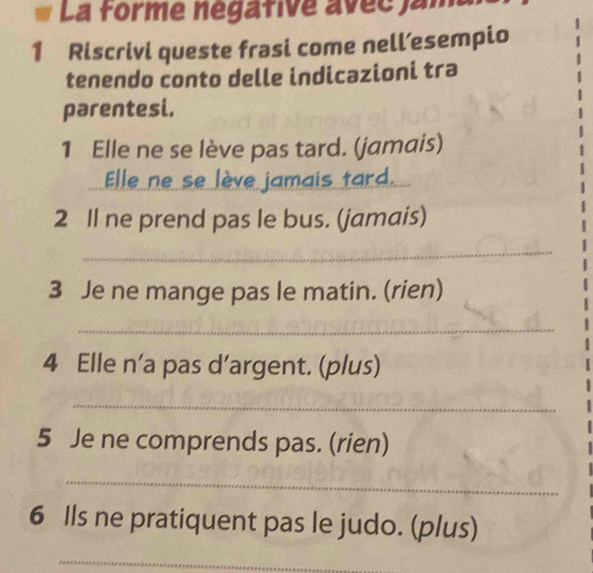 La forme négative avec jam 
1 Riscrivi queste frasi come nell’esempio 
tenendo conto delle indicazioni tra 
parentesi. 
1 Elle ne se lève pas tard. (jamais) 
Elle ne se lève jamais tard._ 
2 Il ne prend pas le bus. (jamais) 
_ 
3 Je ne mange pas le matin. (rien) 
_ 
4 Elle n’a pas d’argent. (plus) 
_ 
5 Je ne comprends pas. (rien) 
_ 
6 lls ne pratiquent pas le judo. (plus) 
_