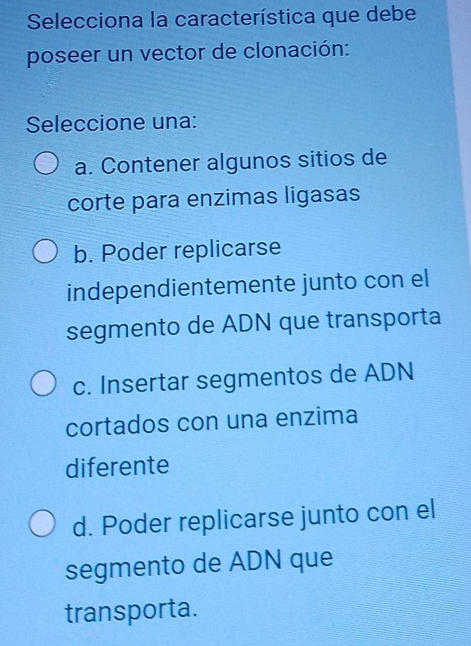 Selecciona la característica que debe
poseer un vector de clonación:
Seleccione una:
a. Contener algunos sitios de
corte para enzimas ligasas
b. Poder replicarse
independientemente junto con el
segmento de ADN que transporta
c. Insertar segmentos de ADN
cortados con una enzima
diferente
d. Poder replicarse junto con el
segmento de ADN que
transporta.