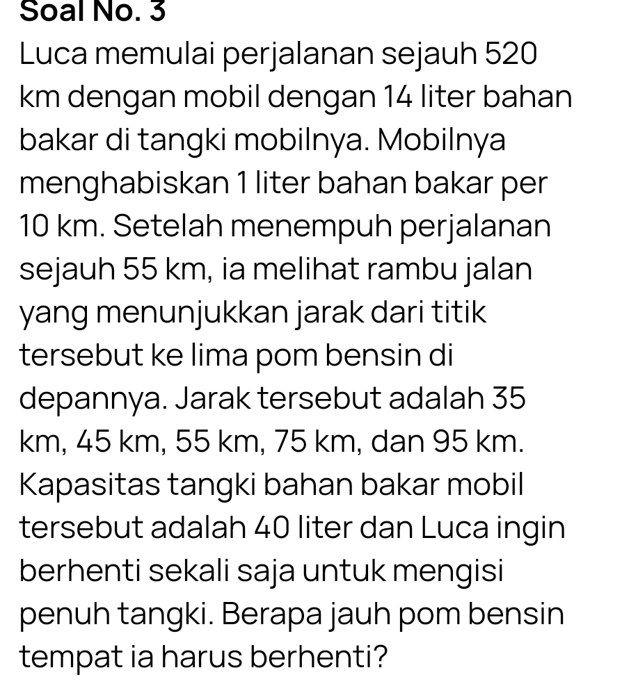 Soal No. 3 
Luca memulai perjalanan sejauh 520
km dengan mobil dengan 14 liter bahan 
bakar di tangki mobilnya. Mobilnya 
menghabiskan 1 liter bahan bakar per
10 km. Setelah menempuh perjalanan 
sejauh 55 km, ia melihat rambu jalan 
yang menunjukkan jarak dari titik 
tersebut ke lima pom bensin di 
depannya. Jarak tersebut adalah 35
km, 45 km, 55 km, 75 km, dan 95 km. 
Kapasitas tangki bahan bakar mobil 
tersebut adalah 40 liter dan Luca ingin 
berhenti sekali saja untuk mengisi 
penuh tangki. Berapa jauh pom bensin 
tempat ia harus berhenti?