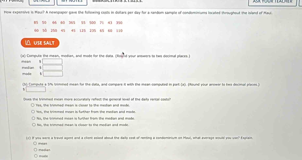 Asr Yoür Teacher
How expensive is Maui? A newspaper gave the following costs in dollars per day for a random sample of condominiums located throughout the island of Maui.
85 50 66 60 365 55 500 71 43 350
60 50 250 45 45 125 235 65 60 110
△ USE SALT
(a) Compute the mean, median, and mode for the data. (Round your answers to two decimal places.)
mean 5 □
median □ 
mode $ □
(b) Compute a 5% trimmed mean for the data, and compare it with the mean computed in part (a). (Round your answer to two decimal places.)
$ □
Does the trimmed mean more accurately reflect the general level of the daily rental costs?
Yes, the trimmed mean is closer to the median and mode.
Yes, the trimmed mean is further from the median and mode.
No, the trimmed mean is further from the median and mode.
No, the trimmed mean is closer to the median and mode.
(c) If you were a travel agent and a client asked about the daily cost of renting a condominium on Maui, what average would you use? Explain.
mean
median
mode