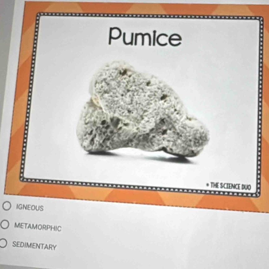 Pumice
THE SCIENCE DUO
IGNEOUS
METAMORPHIC
SEDIMENTARY