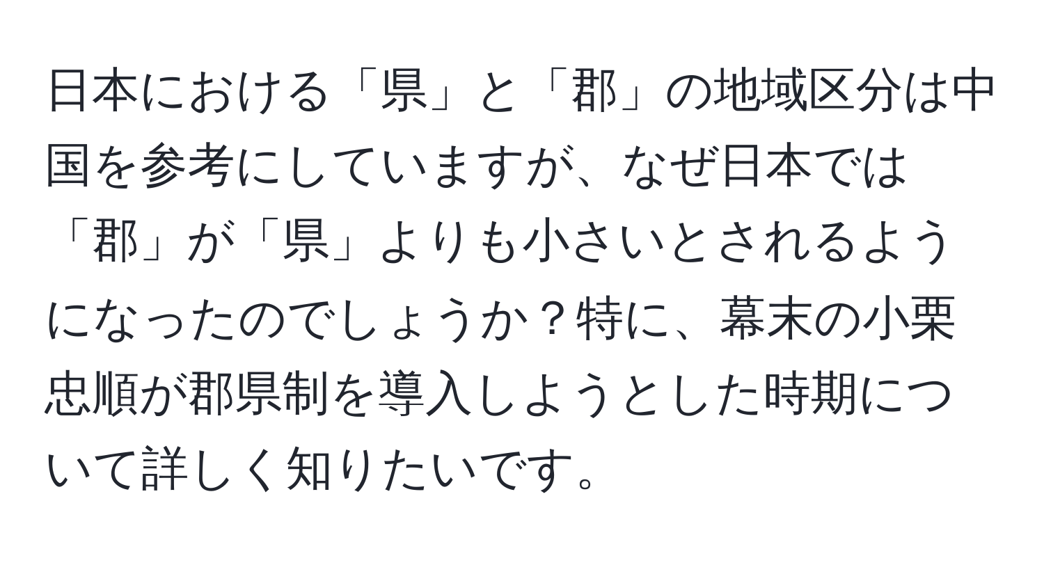 日本における「県」と「郡」の地域区分は中国を参考にしていますが、なぜ日本では「郡」が「県」よりも小さいとされるようになったのでしょうか？特に、幕末の小栗忠順が郡県制を導入しようとした時期について詳しく知りたいです。