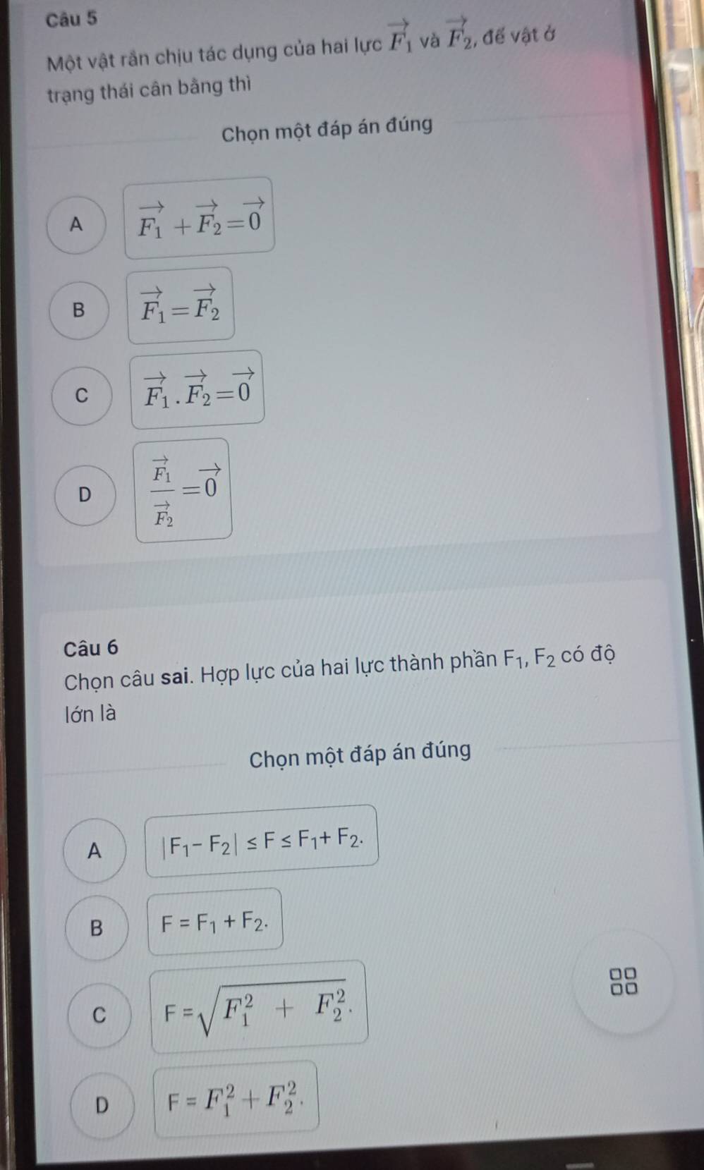 Một vật rần chịu tác dụng của hai lực vector F_1 và vector F_2 , để vật ở
trạng thái cân bằng thì
Chọn một đáp án đúng
A vector F_1+vector F_2=vector 0
B vector F_1=vector F_2
C vector F_1.vector F_2=vector 0
D frac vector F_1vector F_2=vector 0
Câu 6
Chọn câu sai. Hợp lực của hai lực thành phần F_1, F_2 có độ
lớn là
Chọn một đáp án đúng
A |F_1-F_2|≤ F≤ F_1+F_2.
B F=F_1+F_2.
C F=sqrt (F_1)^2+F_2^2. 
□□
□□
D F=F_1^2+F_2^2.