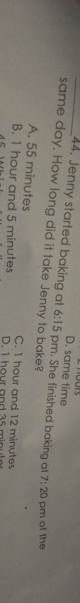 D. same time
_44. Jenny started baking at 6:15 pm. She finished baking at 7:20 pm of the
same day. How long did it take Jenny to bake?
A. 55 minutes C. 1 hour and 12 minutes
B. 1 hour and 5 minutes D. 1 hour and 35 minuter