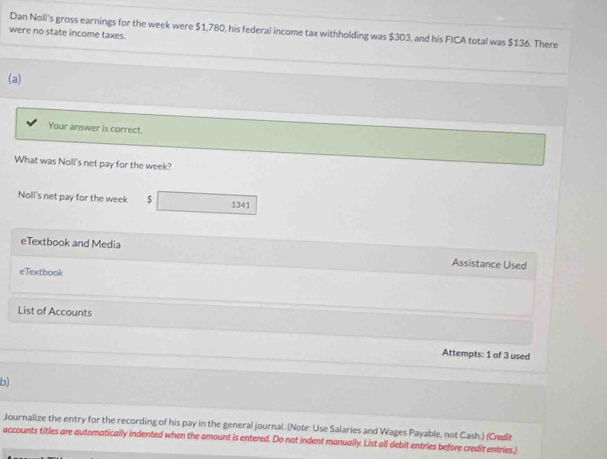 Dan Noll's gross earnings for the week were $1,780, his federal income tax withholding was $303, and his FICA total was $136. There 
were no state income taxes. 
(a) 
Your answer is correct. 
What was Noll's net pay for the week? 
Noll's net pay for the week 1341
eTextbook and Media Assistance Used 
eTextbook 
List of Accounts 
Attempts: 1 of 3 used 
b) 
Journalize the entry for the recording of his pay in the general journal. (Note: Use Salaries and Wages Payable, not Cash.) (Credit 
accounts titles are automatically indented when the amount is entered. Do not indent manually. List all debit entries before credit entries.)
