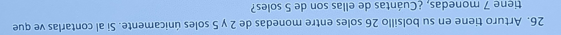 Arturo tiene en su bolsillo 26 soles entre monedas de 2 y 5 soles únicamente. Si al contarlas ve que 
tiene 7 monedas, ¿Cuántas de ellas son de 5 soles?