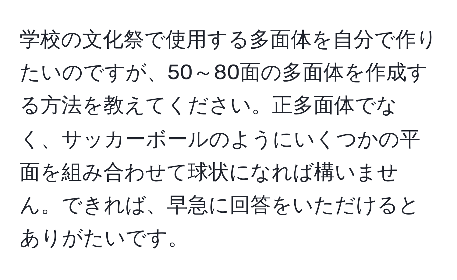 学校の文化祭で使用する多面体を自分で作りたいのですが、50～80面の多面体を作成する方法を教えてください。正多面体でなく、サッカーボールのようにいくつかの平面を組み合わせて球状になれば構いません。できれば、早急に回答をいただけるとありがたいです。