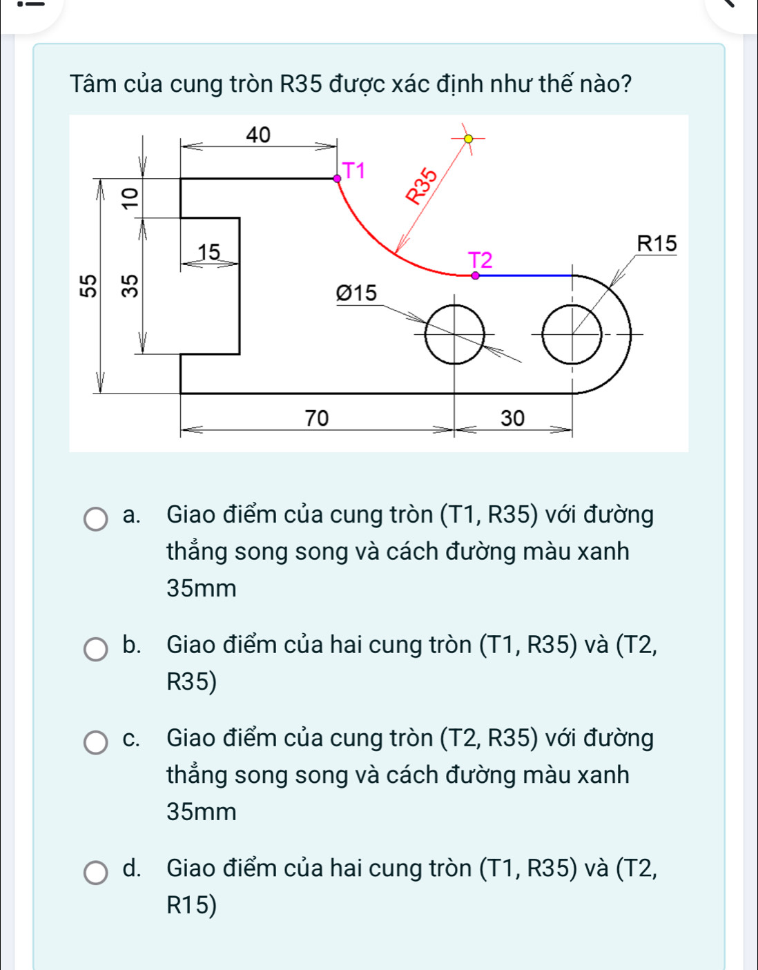 ._
Tâm của cung tròn R35 được xác định như thế nào?
a. Giao điểm của cung tròn (T1, R35) với đường
thẳng song song và cách đường màu xanh
35mm
b. Giao điểm của hai cung tròn (T1, R35) và (T2,
R35)
c. Giao điểm của cung tròn (T2, R35) với đường
thẳng song song và cách đường màu xanh
35mm
d. Giao điểm của hai cung tròn (T1, R35) và (T2,
R15)