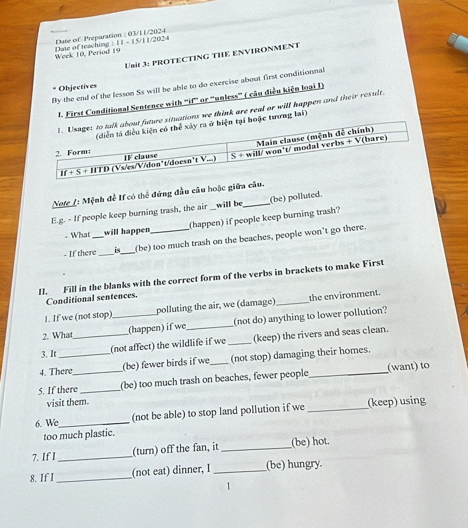 Date of Preparation : 03/11/2024 
Date of teaching : 11 - 15/11/2024 
Week 10, Period 19 
Unit 3: PROTECTING THE ENVIRONMENT 
By the end of the lesson Ss will be able to do exercise about first conditionnal 
Objectives 
I. First Conditional Sentence with “if” or “unless” ( câu điều kiện loại I) 
tions we think are real or will happen and their result. 
tương lai) 
Note I: Mệnh đề If có thể đứng đầu câu hoặc giữa câu. 
E.g. - If people keep burning trash, the air _will be_ (be) polluted. 
- What will happen (happen) if people keep burning trash? 
- If there_ _is_ (be) too much trash on the beaches, people won’t go there. 
II. Fill in the blanks with the correct form of the verbs in brackets to make First 
Conditional sentences. 
1. If we (not stop) polluting the air, we (damage) _the environment. 
2. What _(happen) if we_ (not do) anything to lower pollution? 
3. It _(not affect) the wildlife if we _(keep) the rivers and seas clean. 
4. There (be) fewer birds if we (not stop) damaging their homes. 
5. If there_ _(be) too much trash on beaches, fewer people_ (want) to 
visit them. 
6. We_ (not be able) to stop land pollution if we _(keep) using 
too much plastic. 
7. If I _(turn) off the fan, it _(be) hot. 
8. If I _(not eat) dinner, I _(be) hungry. 
1