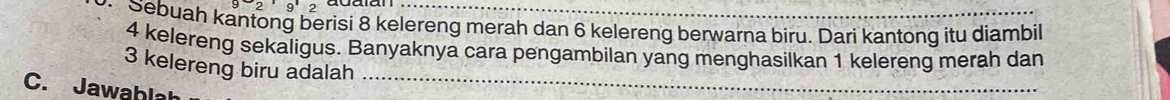 9'2 
Sebuah kantong berisi 8 kelereng merah dan 6 kelereng berwarna biru. Dari kantong itu diambil
4 kelereng sekaligus. Banyaknya cara pengambilan yang menghasilkan 1 kelereng merah dan
3 kelereng biru adalah 
C. Jawaḥlah 
_