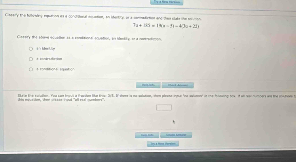 Try a New Version
Classify the following equation as a conditional equation, an identity, or a contradiction and then state the solution.
7u+185=19(u-5)-4(3u+22)
Classify the above equation as a conditional equation, an identity, or a contradiction.
an identity
a contradiction
a conditional equation
Help linto Check Anewer
State the solution. You can input a fraction like this: 3/5. If there is no solution, then please input "no solution" in the following box. If all real numbers are the solutions to
this equation, then please input "all real numbers".
Help Info Chack Amower
Try a Now Version