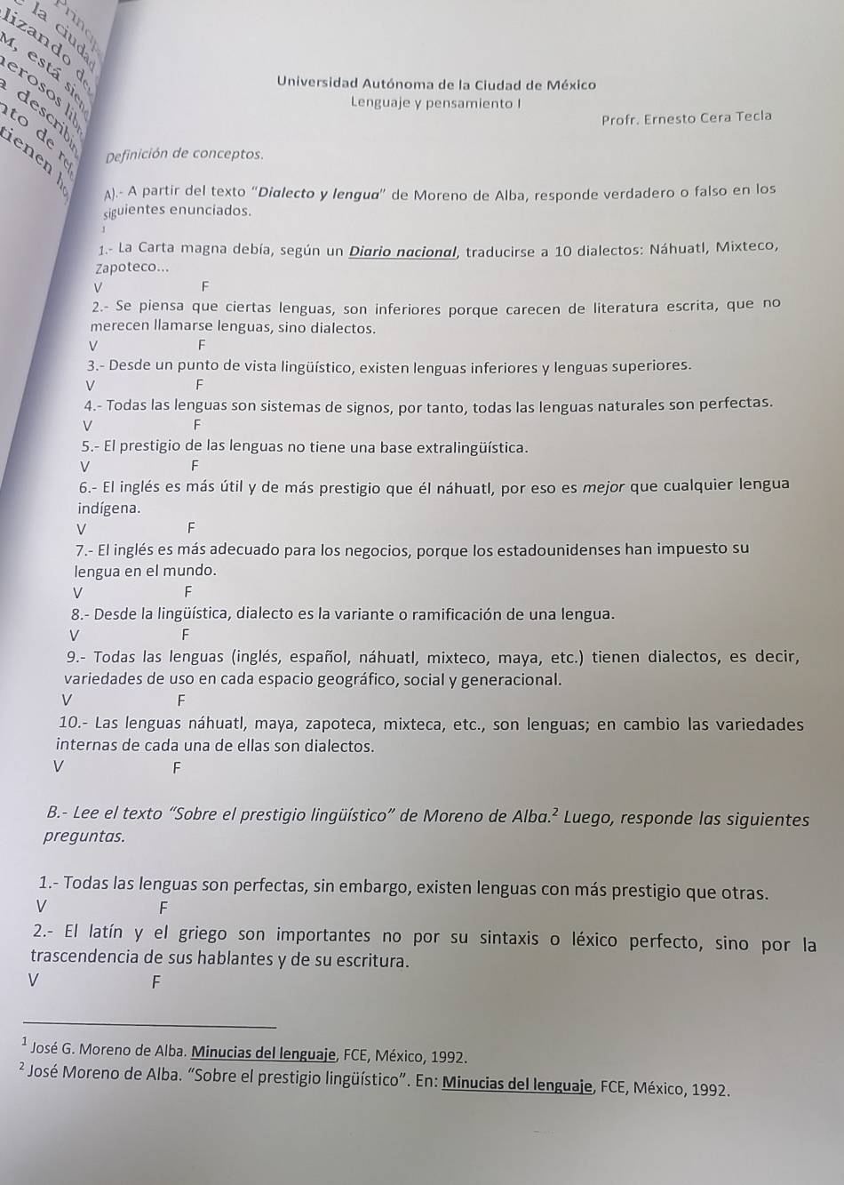 la ciud
izando d
I, está sie
Universidad Autónoma de la Ciudad de México
erosos li
Lenguaje y pensamiento I
describ
Profr. Ernesto Cera Tecla
to de r Definición de conceptos.
enen 
A).- A partir del texto “Dialecto y lengua” de Moreno de Alba, responde verdadero o falso en los
siguientes enunciados.
1.- La Carta magna debía, según un Diario nacional, traducirse a 10 dialectos: Náhuatl, Mixteco,
Zapoteco...
V
F
2.- Se piensa que ciertas lenguas, son inferiores porque carecen de literatura escrita, que no
merecen llamarse lenguas, sino dialectos.
V
F
3.- Desde un punto de vista lingüístico, existen lenguas inferiores y lenguas superiores.
V
F
4.- Todas las lenguas son sistemas de signos, por tanto, todas las lenguas naturales son perfectas.
V
F
5.- El prestigio de las lenguas no tiene una base extralingüística.
V
F
6.- El inglés es más útil y de más prestigio que él náhuatl, por eso es mejor que cualquier lengua
indígena.
V
F
7.- El inglés es más adecuado para los negocios, porque los estadounidenses han impuesto su
lengua en el mundo.
V
F
8.- Desde la lingüística, dialecto es la variante o ramificación de una lengua.
V
F
9.- Todas las lenguas (inglés, español, náhuatl, mixteco, maya, etc.) tienen dialectos, es decir,
variedades de uso en cada espacio geográfico, social y generacional.
V
F
10.- Las lenguas náhuatl, maya, zapoteca, mixteca, etc., son lenguas; en cambio las variedades
internas de cada una de ellas son dialectos.
V
F
B.- Lee el texto “Sobre el prestigio lingüístico” de Moreno de Alba.² Luego, responde las siguientes
preguntas.
1.- Todas las lenguas son perfectas, sin embargo, existen lenguas con más prestigio que otras.
V
F
2.- El latín y el griego son importantes no por su sintaxis o léxico perfecto, sino por la
trascendencia de sus hablantes y de su escritura.
V
F
¹ José G. Moreno de Alba. Minucias del lenguaje, FCE, México, 1992.
² José Moreno de Alba. “Sobre el prestigio lingüístico”. En: Minucias del lenguaje, FCE, México, 1992.