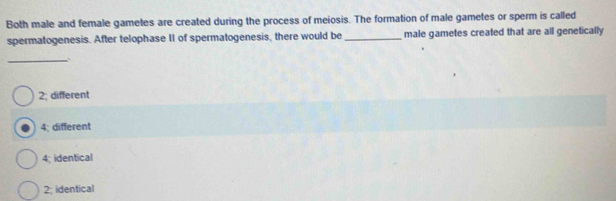 Both male and female gametes are created during the process of meiosis. The formation of male gametes or sperm is called
spermatogenesis. After telophase II of spermatogenesis, there would be _male gametes created that are all genetically
_
2: different
4; different
4; identical
2; identical