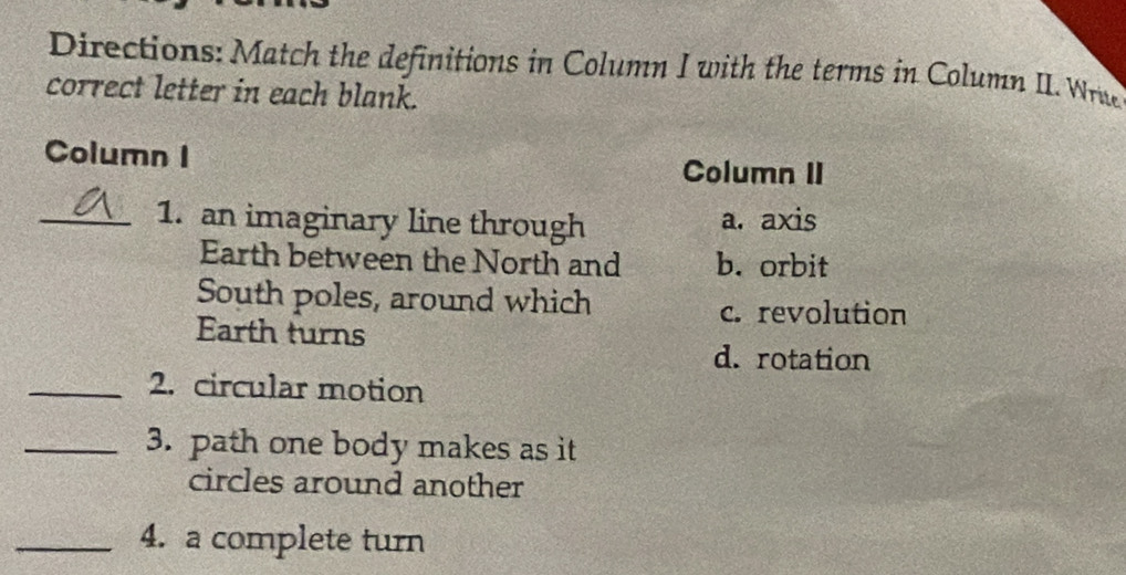 Directions: Match the definitions in Column I with the terms in Column II. Wrie
correct letter in each blank.
Column I
Column II
_1. an imaginary line through a. axis
Earth between the North and b. orbit
South poles, around which
c. revolution
Earth turns
d. rotation
_2. circular motion
_3. path one body makes as it
circles around another
_4. a complete turn