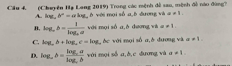 (Chuyên Hạ Long 2019) Trong các mệnh đề sau, mệnh đề nào đúng?
A. log _ab^a=alpha log _ab với mọi số a,b dương và a!= 1.
B. log _ab=frac 1log _ba với mọi số a,b dương và a!= 1.
C. log _ab+log _ac=log _a bc với mọi số a, b dương và a!= 1.
D. log _ab=frac log _calog _cb với mọi số a, b, c dương và a!= 1.