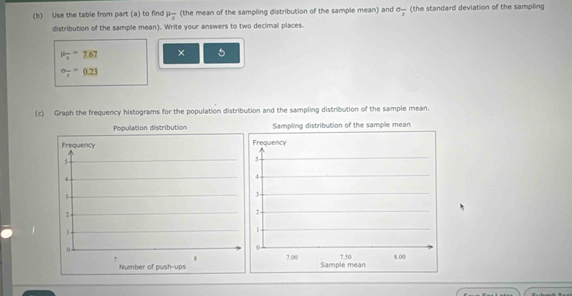 Use the table from part (a) to find mu _overline x (the mean of the sampling distribution of the sample mean) and sigma _overline x (the standard deviation of the sampling 
distribution of the sample mean). Write your answers to two decimal places.
mu _overline x=7.67
× 5
sigma _overline x=0.23
(c) Graph the frequency histograms for the population distribution and the sampling distribution of the sample mean. 
Population distribution 
Frequency
5
4
3
2 -
1
0 -
7
8
Number of push-ups