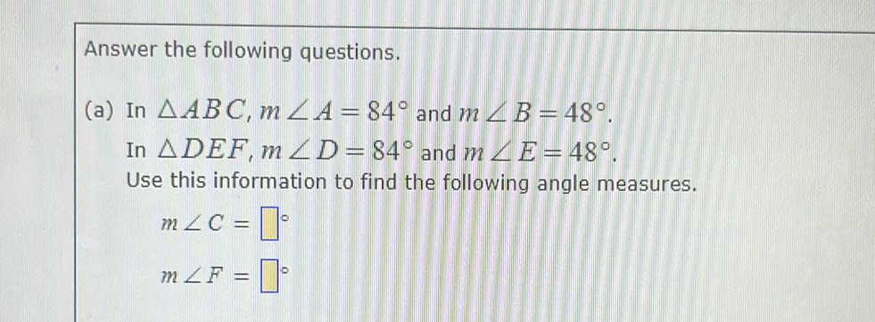 Answer the following questions. 
(a) In △ ABC, m∠ A=84° and m∠ B=48°. 
In △ DEF, m∠ D=84° and m∠ E=48°. 
Use this information to find the following angle measures.
m∠ C=□°
m∠ F=□°