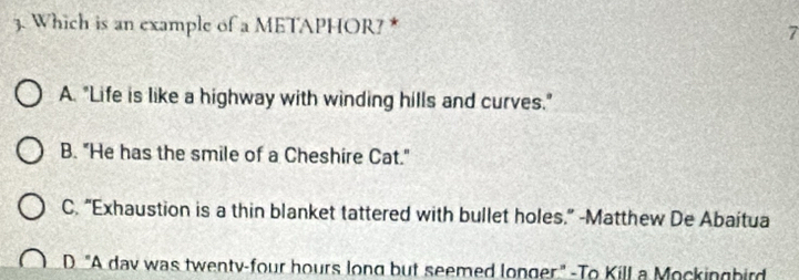 Which is an example of a METAPHOR? * 7
A. "Life is like a highway with winding hills and curves."
B. "He has the smile of a Cheshire Cat."
C. “Exhaustion is a thin blanket tattered with bullet holes.” -Matthew De Abaítua
D "A dav was twenty-four hours long but seemed longer" -To Kill a Mockingbird