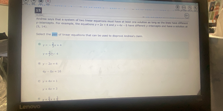 HIL IANA
Andrea says that a system of two linear equations must have at least one solution as long as the lines have different
y-intercepts. For example, the equations y=2x+4 and y=4x-6 have different y-intercepts and have a solution at
(5,14). 
Select the overline pair of linear equations that can be used to disprove Andrea's claim.
y=- 2/3 x+4
y= 3/2 b-4
y-2x=4
4y-8x=16
y+4x=1
y+4x=3
y= 5/2 x+ 3/5 
Lenovo