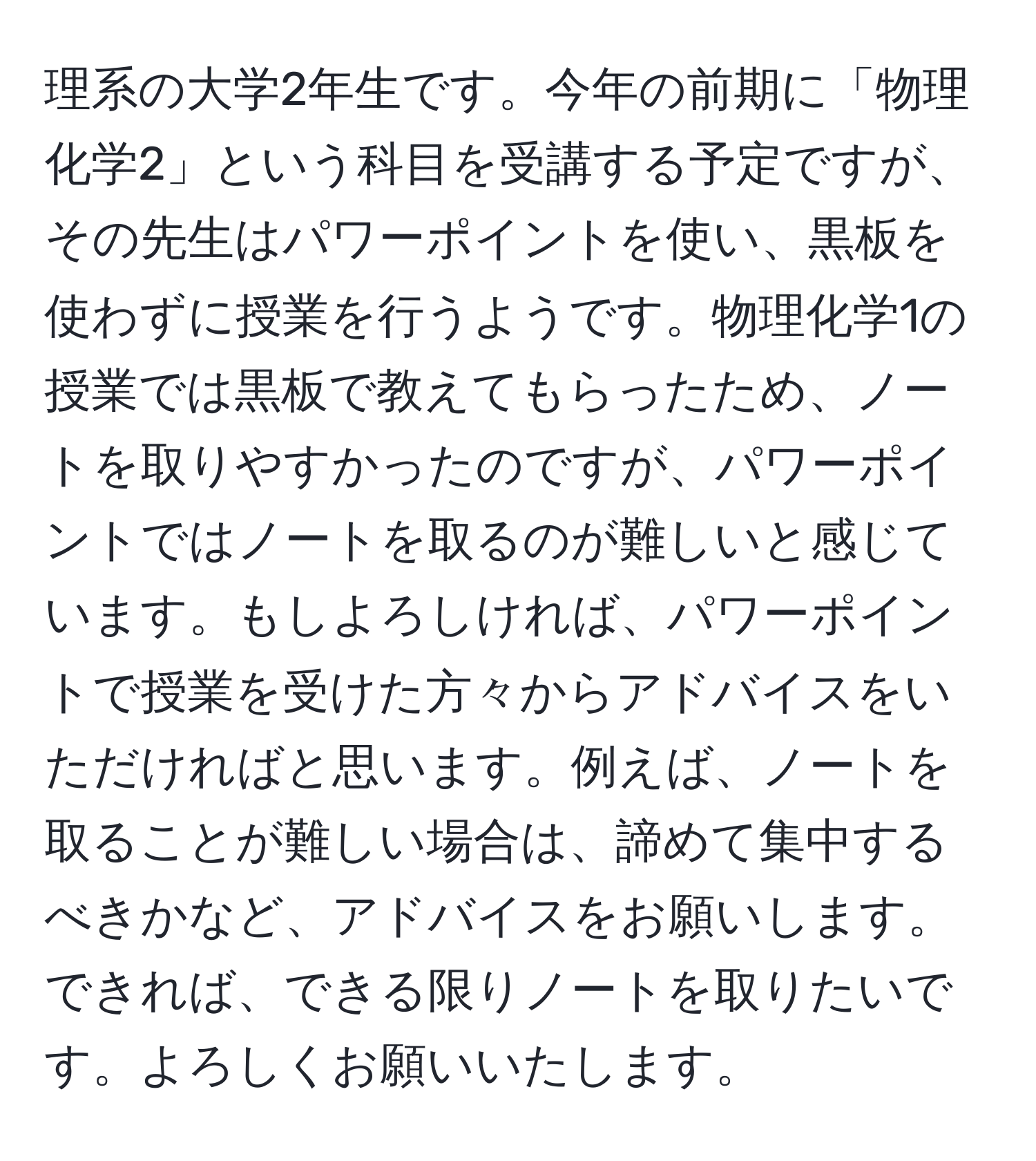 理系の大学2年生です。今年の前期に「物理化学2」という科目を受講する予定ですが、その先生はパワーポイントを使い、黒板を使わずに授業を行うようです。物理化学1の授業では黒板で教えてもらったため、ノートを取りやすかったのですが、パワーポイントではノートを取るのが難しいと感じています。もしよろしければ、パワーポイントで授業を受けた方々からアドバイスをいただければと思います。例えば、ノートを取ることが難しい場合は、諦めて集中するべきかなど、アドバイスをお願いします。できれば、できる限りノートを取りたいです。よろしくお願いいたします。