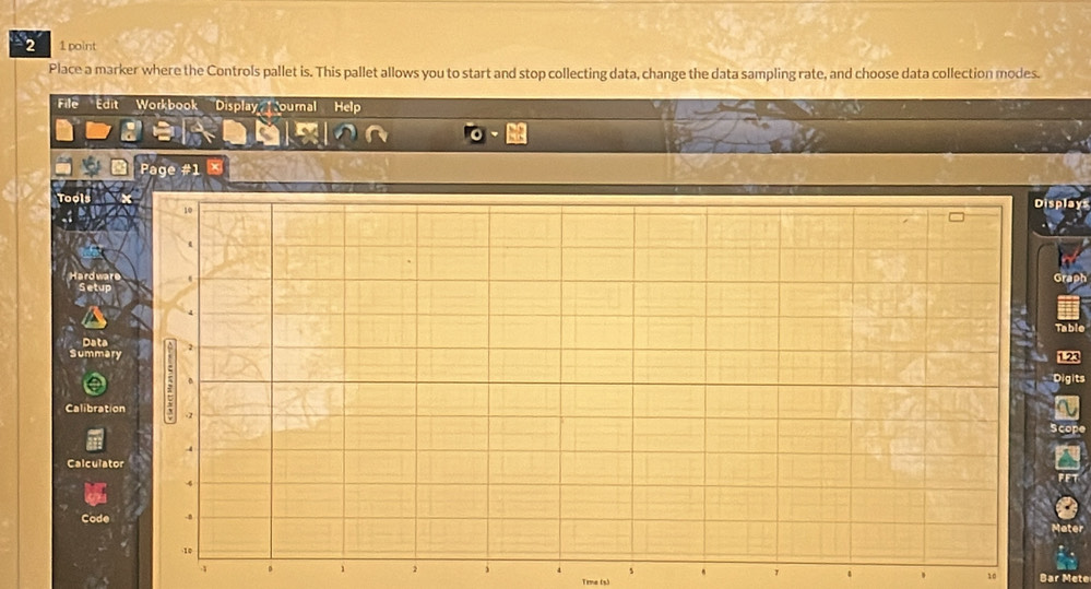 2 1 point 
Place a marker where the Controls pallet is. This pallet allows you to start and stop collecting data, change the data sampling rate, and choose data collection modes. 
File Edit Workbook Display ournal Help 
Page #1 
Tool 
Displa 
Data 
Summa
1.23
Digits 
Calibrat 
Calculat 
Code 
s
1
10
1 0 1 2 i Trme (3)