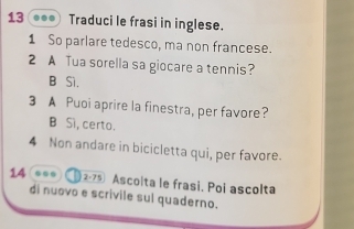 Traduci le frasi in inglese.
1 So parlare tedesco, ma non francese.
2 A Tua sorella sa giocare a tennis?
B Sì.
3 A Puoi aprire la finestra, per favore?
B Sì, certo.
4 Non andare in bicicletta qui, per favore.
14 ... 2-75 Ascolta le frasi. Poi ascolta
di nuovo e scrivile sul quaderno.