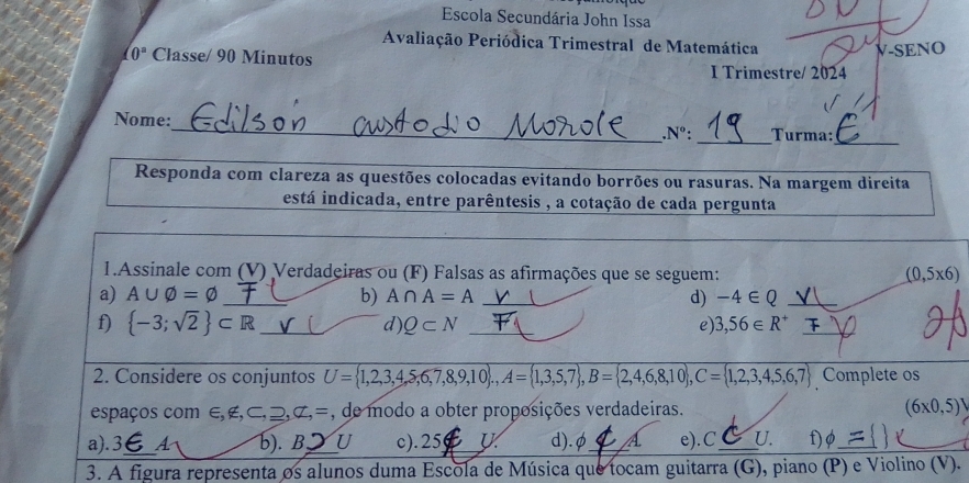 Escola Secundária John Issa
Avaliação Periódica Trimestral de Matemática
(0° Classe/ 90 Minutos
V-SENO
I Trimestre/ 2024
_
Nome:_ _Turma:
.N°: 
Responda com clareza as questões colocadas evitando borrões ou rasuras. Na margem direita
está indicada, entre parêntesis , a cotação de cada pergunta
1.Assinale com (V) Verdadeiras ou (F) Falsas as afirmações que se seguem: (0,5* 6)
a) A∪ varnothing =varnothing _ b) A∩ A=A _d) -4∈ Q _
f)  -3;sqrt(2) ⊂ R _d) Q⊂ N _e) 3,56∈ R^+ _
_
2. Considere os conjuntos U= 1,2,3,4,5,6,7,8,9,10 , A= 1,3,5,7 , B= 2,4,6,8,10 , C= 1,2,3,4,5,6,7 Complete os
espaços com ∈ E, C, _ D,C,= , de modo a obter proposições verdadeiras. (6* 0,5)
a). 3,_  A b). B. 3 U c). 25 U d). φ_  A e).C_ U. f)_
3. A figura representa os alunos duma Escola de Música que tocam guitarra (G), piano (P) e Violino (V).