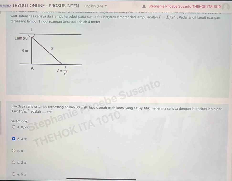 US I TRYOUT ONLINE - PROSUS INTEN English (en) Stephanie Phoebe Susanto THEHOK ITA 1010
watt. Intensitas cahaya dari lampu tersebut pada suatu titik berjarak x meter dari lampu adalah I=L/x^2. Pada langit langit ruangan
terpasang lampu. Tinggi ruangan tersebut adalah 4 meter.
L
Lampu
4 m x
A I= L/x^2 
Jika daya cahaya lampu terpasang adalah as daerah pada lantai yang setiap titik menerima cahaya dengan intensitas lebih dari
3watt/m^2 adalah m^2
Select one:
a. 0,5 π
b. 4 π
C. π
d. 2π
e. 5π