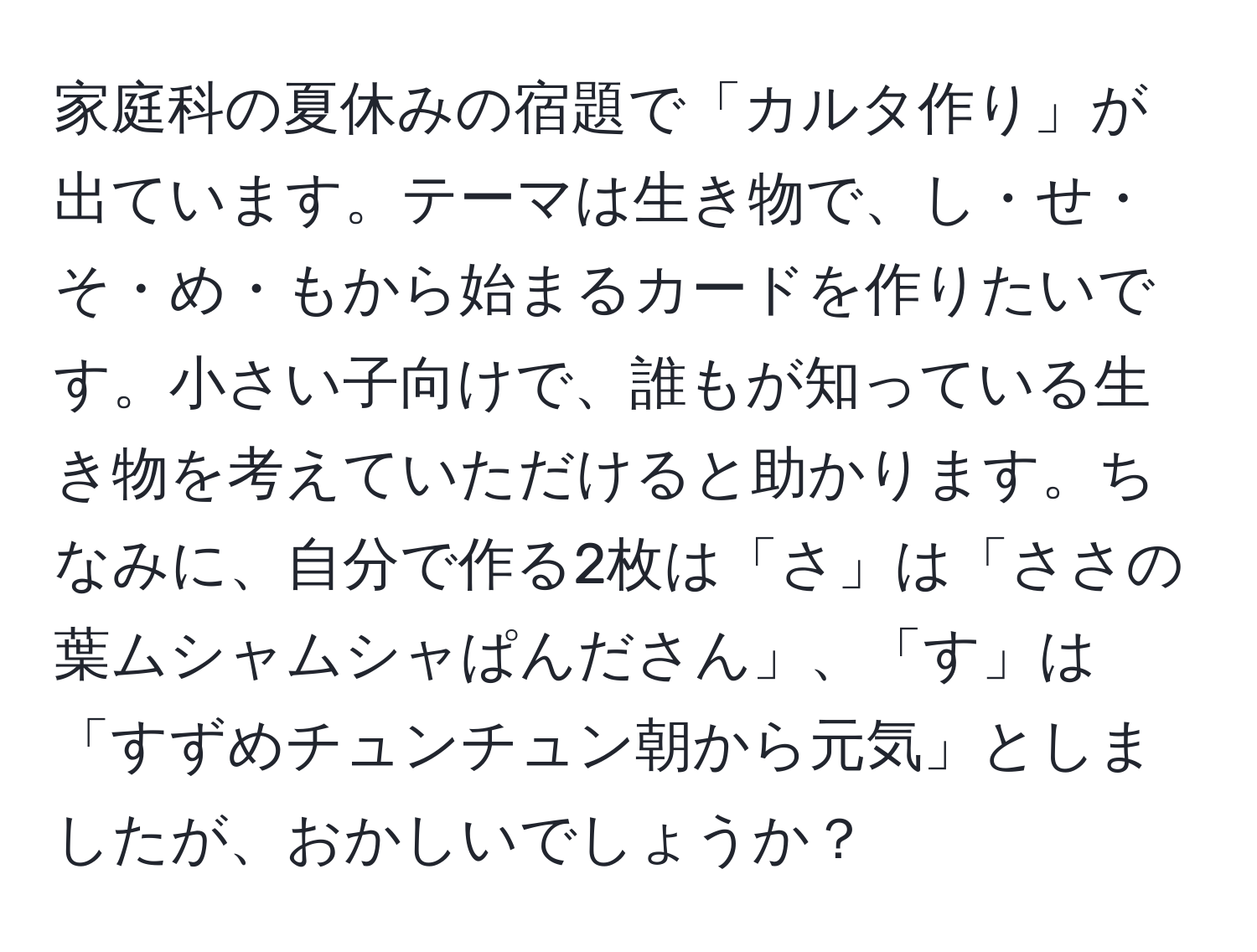 家庭科の夏休みの宿題で「カルタ作り」が出ています。テーマは生き物で、し・せ・そ・め・もから始まるカードを作りたいです。小さい子向けで、誰もが知っている生き物を考えていただけると助かります。ちなみに、自分で作る2枚は「さ」は「ささの葉ムシャムシャぱんださん」、「す」は「すずめチュンチュン朝から元気」としましたが、おかしいでしょうか？