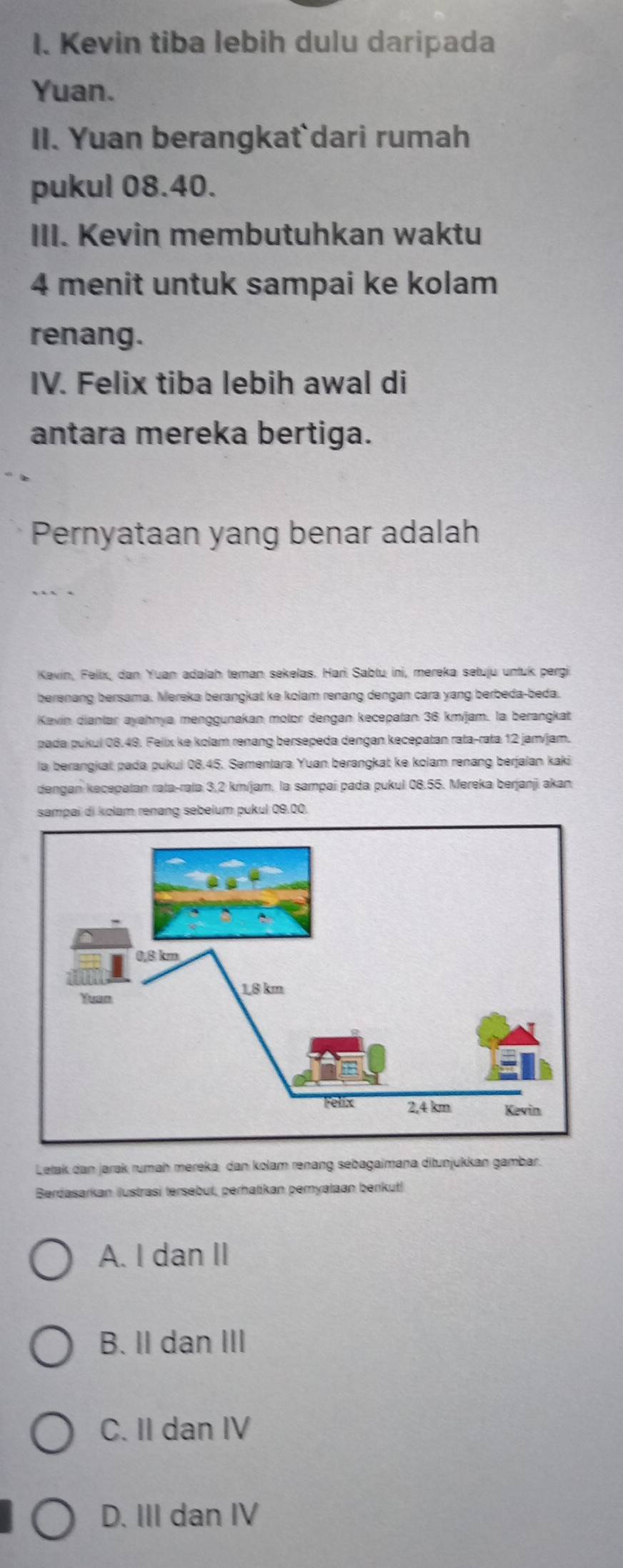 Kevin tiba lebih dulu daripada
Yuan.
II. Yuan berangkat`dari rumah
pukul 08.40.
III. Kevin membutuhkan waktu
4 menit untuk sampai ke kolam
renang.
IV. Felix tiba lebih awal di
antara mereka bertiga.
Pernyataan yang benar adalah
Kevin, Felix, dan Yuan adalah teman sekelas. Harì Sabtu ini, mereka setuju untuk pergi
berenang bersama. Mereka berangkat ke kolam renang dengan cara yang berbeda-beda.
Kavin dianlar ayahnya menggunakan molor dengan kecepatan 36 km/jam, la berangkat
pada pukul 08.49. Felix ke kolam renang bersepeda dengan kecepatan rata-rata 12 jam/jam.
la berangkat pada pukul 08.45. Sementara Yuan berangkat ke kolam renang berjalan kaki
dengan kecepatan rəta-rəla 3,2 km/jam, la sampaí pada pukul 08.55. Mereka berjanji akan
sampai di kolam renang sebelum pukul 09.00.
Letak dan jarak rumaḥ mereka dan kolam renang sebagaimana ditunjukkan gambar.
Berdasarkan ilustrasi tersebut, perhatikan pernyataan berikut!
A. I dan II
B. II dan III
C. II dan IV
D. III dan IV