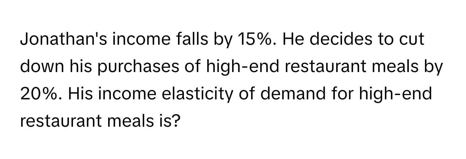 Jonathan's income falls by 15%. He decides to cut down his purchases of high-end restaurant meals by 20%. His income elasticity of demand for high-end restaurant meals is?