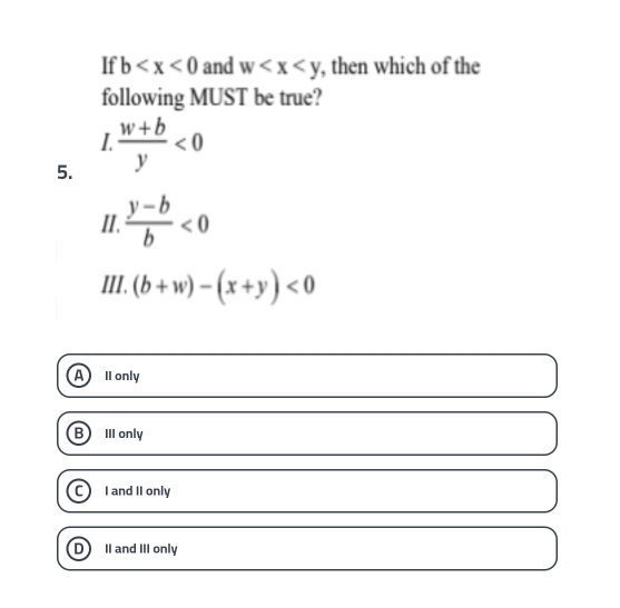 If b and w , then which of the
following MUST be true?
I
5.  (w+b)/y <0</tex> 
II.  (y-b)/b <0</tex> 
III. (b+w)-(x+y)<0</tex>
A II only
B III only
I and II only
DII and III only