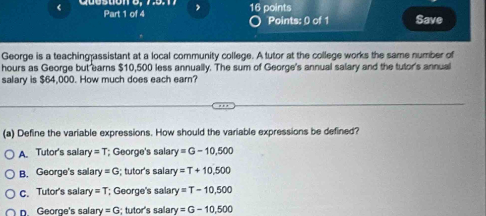 Save
George is a teaching assistant at a local community college. A tutor at the college works the same number of
hours as George but earns $10,500 less annually. The sum of George's annual salary and the tutor's annual
salary is $64,000. How much does each earn?
(a) Define the variable expressions. How should the variable expressions be defined?
A. Tutor's salary =T; George's salar y=G-10,500
B. George's salary =G; tutor's salary =T+10,500
c. Tutor's salary =T; George's salary =T-10,500
p. George's salary =G; tutor's salary =G-10,500