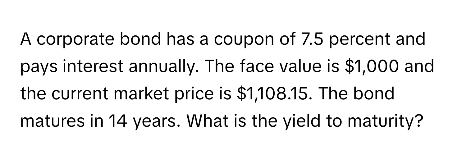 A corporate bond has a coupon of 7.5 percent and pays interest annually. The face value is $1,000 and the current market price is $1,108.15. The bond matures in 14 years. What is the yield to maturity?