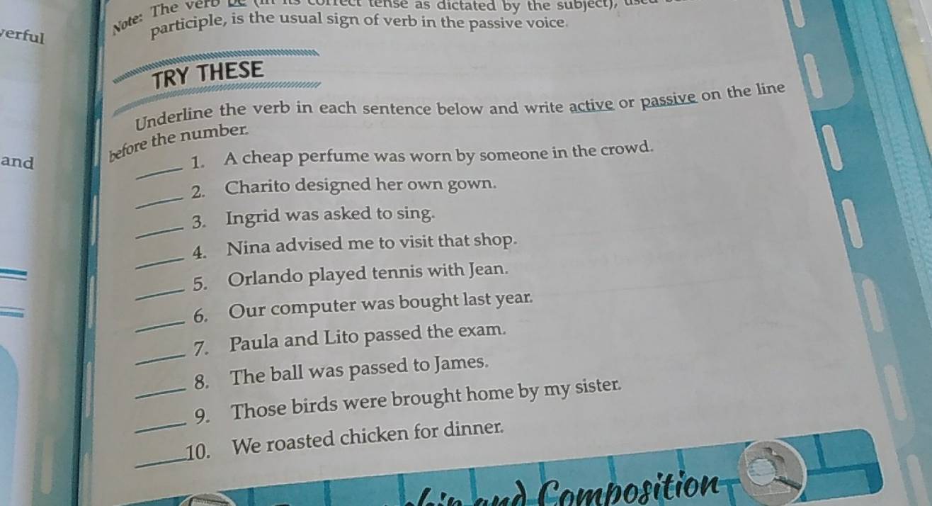 Note: The vero be (n io correct tense as dictated by the subject), un 
verful 
participle, is the usual sign of verb in the passive voice 
TRY THESE 
Underline the verb in each sentence below and write active or passive on the line 
and 
_ 
before the number. 
1. A cheap perfume was worn by someone in the crowd. 
_ 
2. Charito designed her own gown. 
_ 
3. Ingrid was asked to sing. 
_ 
4. Nina advised me to visit that shop. 
_ 
5. Orlando played tennis with Jean. 
_ 
_ 
6. Our computer was bought last year. 
_ 
7. Paula and Lito passed the exam. 
8. The ball was passed to James. 
_ 
_9. Those birds were brought home by my sister. 
_ 
10. We roasted chicken for dinner. 
n d Composition